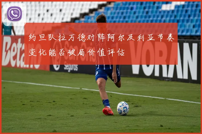 约旦队拉万德对阵阿尔及利亚节奏变化能否破局价值评估