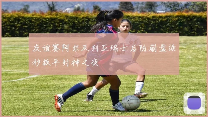 友谊赛阿尔及利亚瑞士后防崩盘读秒扳平封神之夜