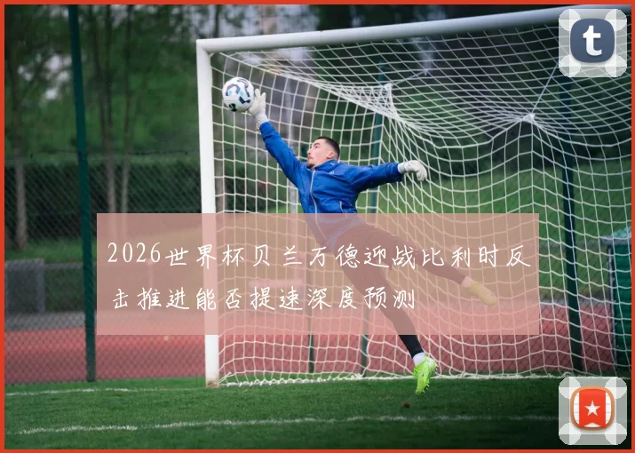 2026世界杯贝兰万德迎战比利时反击推进能否提速深度预测