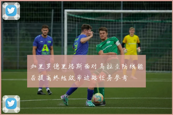 加里罗德里格斯面对乌拉圭防线能否提高终结效率边路任务参考