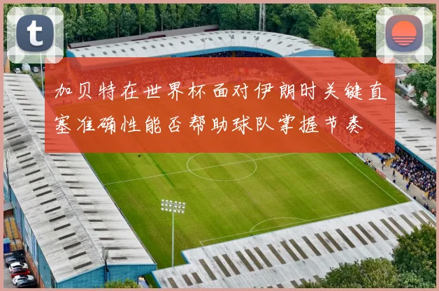 加贝特在世界杯面对伊朗时关键直塞准确性能否帮助球队掌握节奏