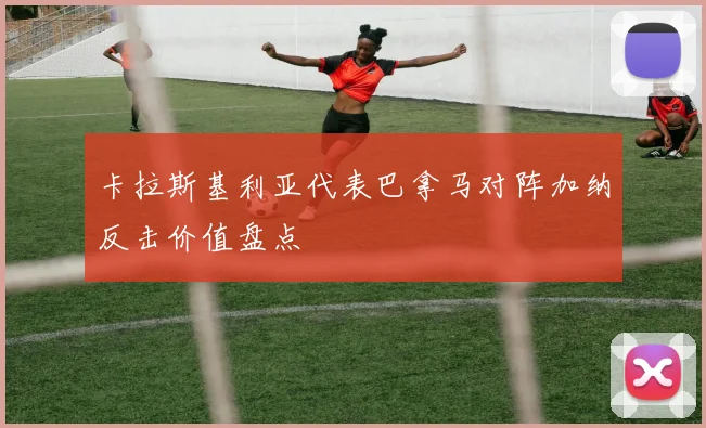 卡拉斯基利亚代表巴拿马对阵加纳反击价值盘点