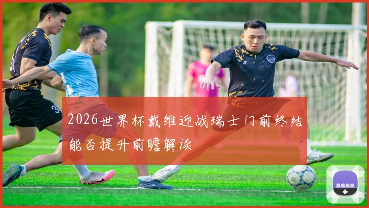 2026世界杯戴维迎战瑞士门前终结能否提升前瞻解读